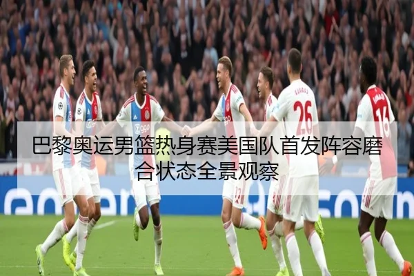 巴黎奥运男篮热身赛美国队首发阵容磨合状态全景观察